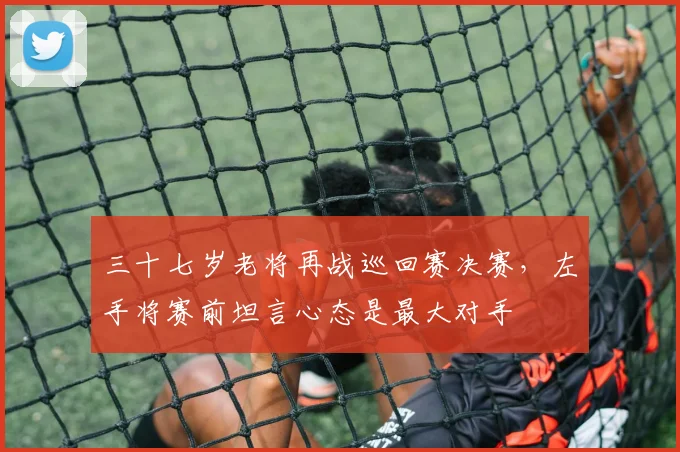 三十七岁老将再战巡回赛决赛,左手将赛前坦言心态是最大对手