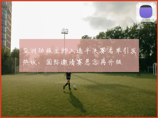 亚洲劲旅主帅入选半决赛名单引发热议,国际邀请赛悬念再升级