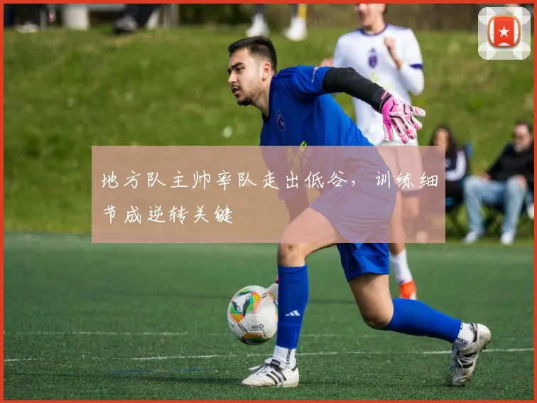 地方队主帅率队走出低谷，训练细节成逆转关键